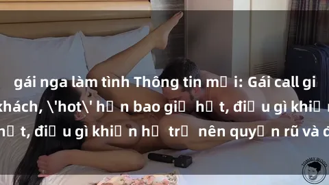 gái nga làm tình Thông tin mới: Gái call girl Việt Nam đắt khách, 'hot' hơn bao giờ hết, điều gì khiến họ trở nên quyến rũ và đáng chú ý?