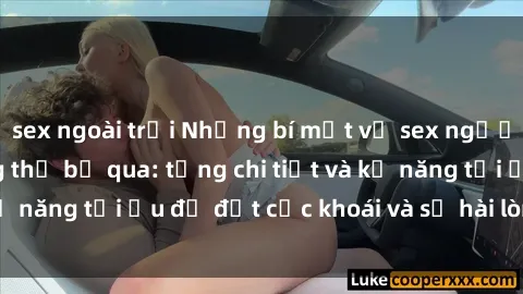 sex ngoài trời Những bí mật về sex người lớn mà bạn không thể bỏ qua: từng chi tiết và kỹ năng tối ưu để đạt cực khoái và sự hài lòng tối đa.