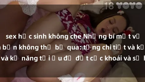 sex học sinh không che Những bí mật về sex người lớn mà bạn không thể bỏ qua: từng chi tiết và kỹ năng tối ưu để đạt cực khoái và sự hài lòng tối đa.