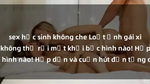 sex học sinh không che Loạt ảnh gái xinh sex nóng bỏng, không thể rời mắt khỏi bức hình nào! Hấp dẫn và cuốn hút đến từng chi tiết.