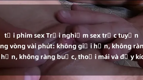 tải phim sex Trải nghiệm sex trực tuyến tuyệt vời chỉ trong vòng vài phút: không giới hạn, không ràng buộc, thoải mái và đầy kích thích!