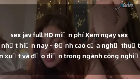sex jav full HD miễn phí Xem ngay sex video Việt Nam hot nhất hiện nay – Đỉnh cao của nghệ thuật diễn xuất và đạo diễn trong ngành công nghiệp phim người lớn tại đây!