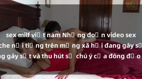 sex milf việt nam Những đoạn video sex Việt Nam không che nổi tiếng trên mạng xã hội đang gây sốt và thu hút sự chú ý của đông đảo người xem.