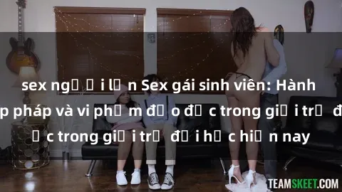 sex người lớn Sex gái sinh viên: Hành vi gấu không hợp pháp và vi phạm đạo đức trong giới trẻ đại học hiện nay