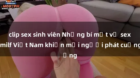 clip sex sinh viên Những bí mật về sex milf Việt Nam khiến mọi người phát cuồng