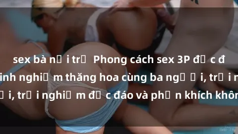 sex bà nội trợ Phong cách sex 3P độc đáo tại Việt Nam: Kinh nghiệm thăng hoa cùng ba người, trải nghiệm độc đáo và phấn khích không thể bỏ lỡ!