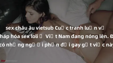 sex châu âu vietsub Cuộc tranh luận về việc có nên hợp pháp hóa sex loli ở Việt Nam đang nóng lên. Đồng thời, cũng có những người phản đối gay gắt việc này vì lo ngại về tác động tiêu cực lên trẻ em v