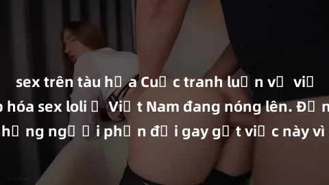 sex trên tàu hỏa Cuộc tranh luận về việc có nên hợp pháp hóa sex loli ở Việt Nam đang nóng lên. Đồng thời, cũng có những người phản đối gay gắt việc này vì lo ngại về tác động tiêu cực lên trẻ em và x