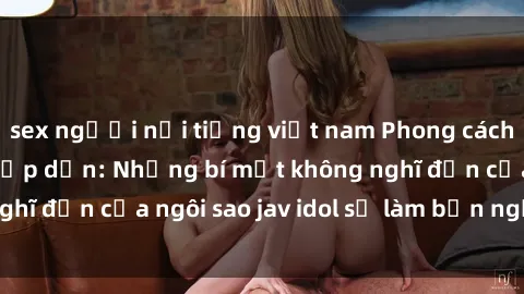 sex người nổi tiếng việt nam Phong cách sex jav idol siêu hấp dẫn: Những bí mật không nghĩ đến của ngôi sao jav idol sẽ làm bạn ngạc nhiên!