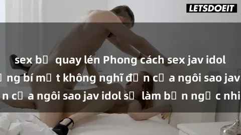 sex bị quay lén Phong cách sex jav idol siêu hấp dẫn: Những bí mật không nghĩ đến của ngôi sao jav idol sẽ làm bạn ngạc nhiên!