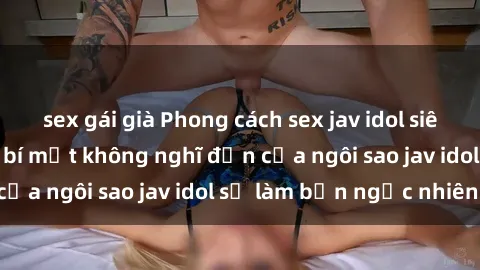 sex gái già Phong cách sex jav idol siêu hấp dẫn: Những bí mật không nghĩ đến của ngôi sao jav idol sẽ làm bạn ngạc nhiên!