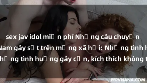 sex jav idol miễn phí Những câu chuyện sex sinh viên Việt Nam gây sốt trên mạng xã hội: Những tình huống gây cấn, kích thích không thể bỏ qua