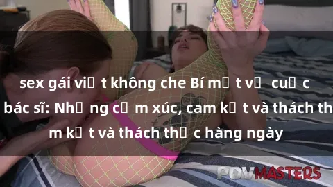 sex gái việt không che Bí mật về cuộc sống sex của bác sĩ: Những cảm xúc, cam kết và thách thức hàng ngày