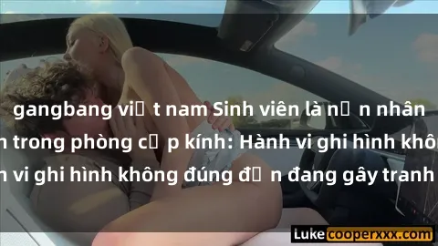 gangbang việt nam Sinh viên là nạn nhân của video quay lén trong phòng cấp kính: Hành vi ghi hình không đúng đắn đang gây tranh cãi lớn