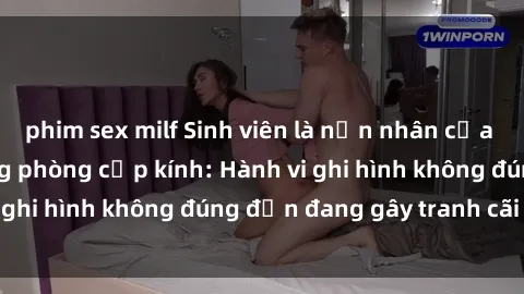 phim sex milf Sinh viên là nạn nhân của video quay lén trong phòng cấp kính: Hành vi ghi hình không đúng đắn đang gây tranh cãi lớn