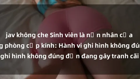 jav không che Sinh viên là nạn nhân của video quay lén trong phòng cấp kính: Hành vi ghi hình không đúng đắn đang gây tranh cãi lớn
