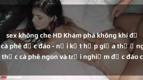 sex không che HD Khám phá không khí độc đáo tại sex quán cà phê độc đáo - nơi kết hợp giữa thưởng thức cà phê ngon và trải nghiệm độc đáo của không gian sex shop.