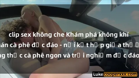 clip sex không che Khám phá không khí độc đáo tại sex quán cà phê độc đáo - nơi kết hợp giữa thưởng thức cà phê ngon và trải nghiệm độc đáo của không gian sex shop.