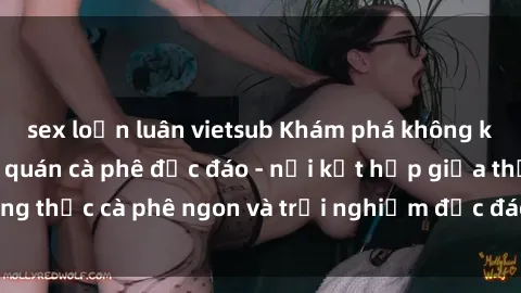 sex loạn luân vietsub Khám phá không khí độc đáo tại sex quán cà phê độc đáo - nơi kết hợp giữa thưởng thức cà phê ngon và trải nghiệm độc đáo của không gian sex shop.