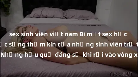 sex sinh viên việt nam Bí mật sex học sinh không che: Cuộc sống thầm kín của những sinh viên trẻ trên trường. Những hậu quả đáng sợ khi rơi vào vòng xoáy của tình dục từ tuổi mới lớn.