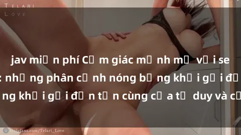 jav miễn phí Cảm giác mạnh mẽ với sex BDSM không che: những phân cảnh nóng bỏng khơi gợi đến tận cùng của tư duy và cơ thể.