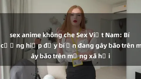 sex anime không che Sex Việt Nam: Bí mật về vụ cưỡng hiếp đầy bí ẩn đang gây bão trên mạng xã hội