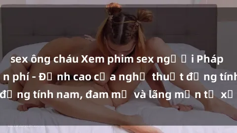 sex ông cháu Xem phim sex người Pháp vietsub online miễn phí - Đỉnh cao của nghệ thuật đồng tính nam, đam mỹ và lãng mạn từ xứ sở hoa hồng!