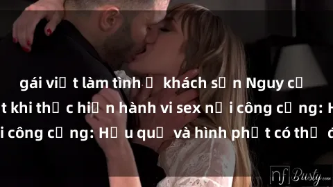 gái việt làm tình ở khách sạn Nguy cơ vi phạm pháp luật khi thực hiện hành vi sex nơi công cộng: Hậu quả và hình phạt có thể đối mặt