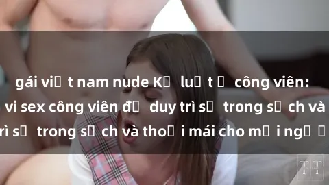 gái việt nam nude Kỷ luật ở công viên: Chấn chỉnh hành vi sex công viên để duy trì sự trong sạch và thoải mái cho mọi người.