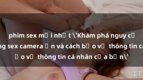 phim sex mới nhất 'Khám phá nguy cơ của việc sử dụng sex camera ẩn và cách bảo vệ thông tin cá nhân của bạn'