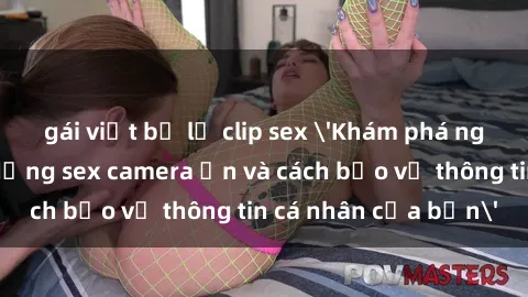 gái việt bị lộ clip sex 'Khám phá nguy cơ của việc sử dụng sex camera ẩn và cách bảo vệ thông tin cá nhân của bạn'