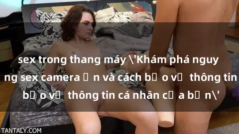 sex trong thang máy 'Khám phá nguy cơ của việc sử dụng sex camera ẩn và cách bảo vệ thông tin cá nhân của bạn'