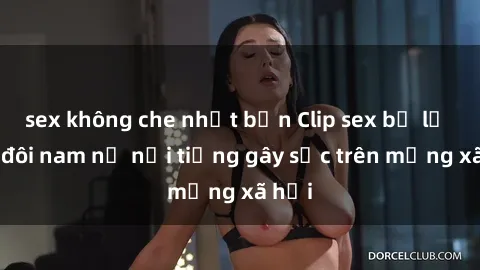 sex không che nhật bản Clip sex bị lộ của đôi nam nữ nổi tiếng gây sốc trên mạng xã hội