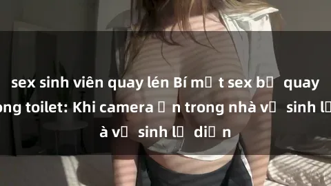 sex sinh viên quay lén Bí mật sex bị quay lén trong toilet: Khi camera ẩn trong nhà vệ sinh lộ diện