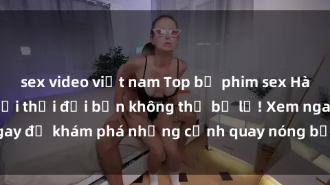 sex video việt nam Top bộ phim sex Hàn Quốc hot nhất mọi thời đại bạn không thể bỏ lỡ! Xem ngay để khám phá những cảnh quay nóng bỏng, đầy nghẹt thở!