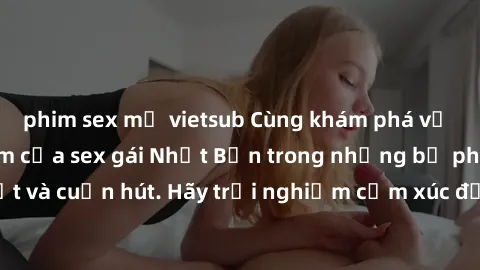 phim sex mỹ vietsub Cùng khám phá vẻ đẹp và sức gợi cảm của sex gái Nhật Bản trong những bộ phim đầy nghệ thuật và cuốn hút. Hãy trải nghiệm cảm xúc đầy mới mẻ và sống động từ những cảnh quay tinh tế