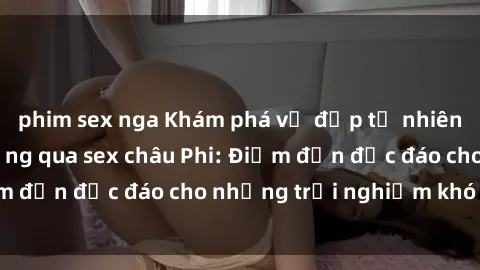 phim sex nga Khám phá vẻ đẹp tự nhiên và văn hóa đa dạng qua sex châu Phi: Điểm đến độc đáo cho những trải nghiệm khó quên