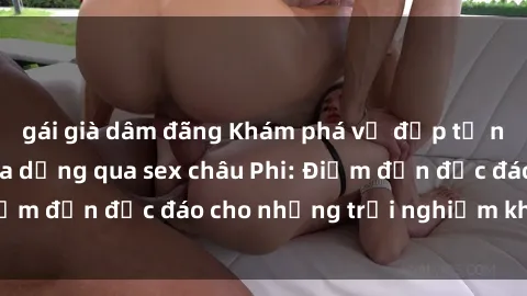 gái già dâm đãng Khám phá vẻ đẹp tự nhiên và văn hóa đa dạng qua sex châu Phi: Điểm đến độc đáo cho những trải nghiệm khó quên