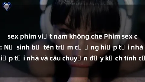 sex phim việt nam không che Phim sex cưỡng hiếp vietsub: Nữ sinh bị tên trộm cưỡng hiếp tại nhà và câu chuyện đầy kịch tính của vietsub