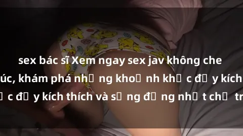 sex bác sĩ Xem ngay sex jav không che để thỏa mãn cảm xúc, khám phá những khoảnh khắc đầy kích thích và sống động nhất chỉ trong click!