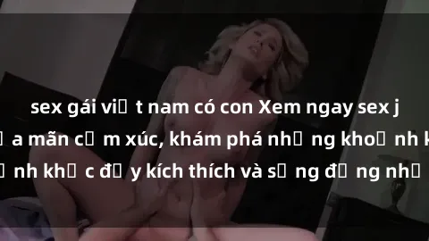 sex gái việt nam có con Xem ngay sex jav không che để thỏa mãn cảm xúc, khám phá những khoảnh khắc đầy kích thích và sống động nhất chỉ trong click!