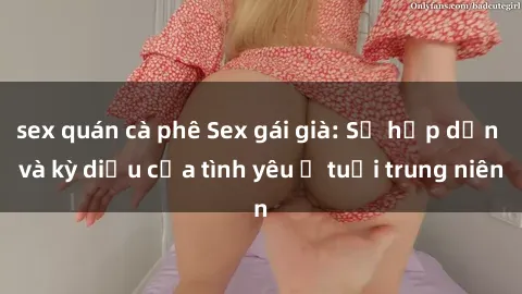 sex quán cà phê Sex gái già: Sự hấp dẫn và kỳ diệu của tình yêu ở tuổi trung niên