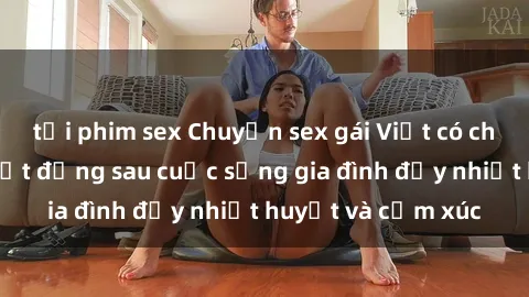 tải phim sex Chuyện sex gái Việt có chồng: Những bí mật đằng sau cuộc sống gia đình đầy nhiệt huyết và cảm xúc