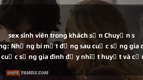 sex sinh viên trong khách sạn Chuyện sex gái Việt có chồng: Những bí mật đằng sau cuộc sống gia đình đầy nhiệt huyết và cảm xúc