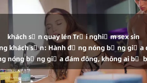 khách sạn quay lén Trải nghiệm sex sinh viên sôi động trong khách sạn: Hành động nóng bỏng giữa đám đông, không ai bị bỏ lỡ