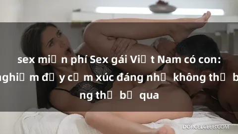 sex miễn phí Sex gái Việt Nam có con: Trải nghiệm đầy cảm xúc đáng nhớ không thể bỏ qua