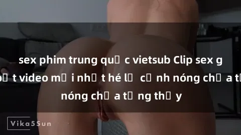 sex phim trung quốc vietsub Clip sex gây sốc: Loạt video mới nhất hé lộ cảnh nóng chưa từng thấy