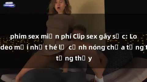 phim sex miễn phí Clip sex gây sốc: Loạt video mới nhất hé lộ cảnh nóng chưa từng thấy