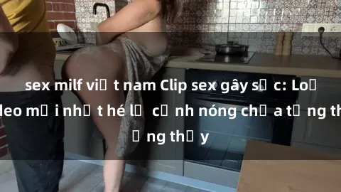 sex milf việt nam Clip sex gây sốc: Loạt video mới nhất hé lộ cảnh nóng chưa từng thấy