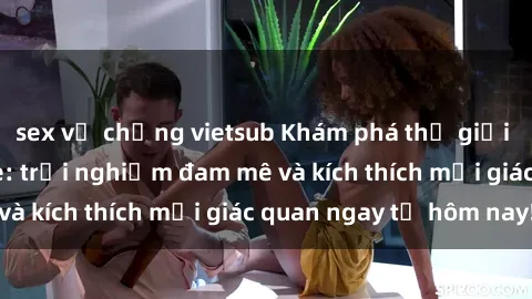 sex vợ chồng vietsub Khám phá thế giới mới của sex online: trải nghiệm đam mê và kích thích mọi giác quan ngay từ hôm nay!